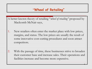 “’Wheel of Retailing”

A better known theory of retailing “wheel of retailing” proposed by
Maclcomb McNair says,
1.

New retailers often enter the market place with low prices,
margins, and status. The low prices are usually the result of
some innovative cost-cutting procedures and soon attract
competitors.

2.

With the passage of time, these businesses strive to broaden
their customer base and increase sales. Their operations and
facilities increase and become more expensive.
4

 