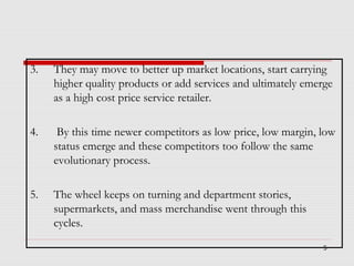 3.

They may move to better up market locations, start carrying
higher quality products or add services and ultimately emerge
as a high cost price service retailer.

4.

By this time newer competitors as low price, low margin, low
status emerge and these competitors too follow the same
evolutionary process.

5.

The wheel keeps on turning and department stories,
supermarkets, and mass merchandise went through this
cycles.
5

 