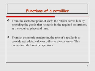 Functions of a retaillier
 From the customer point of view, the retailer serves him by
providing the goods that he needs in the required assortment,
at the required place and time.
 From an economic standpoint, the role of a retailer is to
provide real added value or utility to the customer. This
comes four different perspectives

7

 