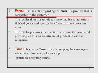 1. Form: First is utility regarding the form of a product that is
acceptable to the customer.

The retailer does not supply raw material, but rather offers
finished goods and services in a form that the customers
want.

The retailer performs the function of sorting the goods and
providing us with an assortment of product in various
categories.
2. Time: He cerates Time utility by keeping the store open
when the consumers prefer to shop.

preferable shopping hours.
8

 