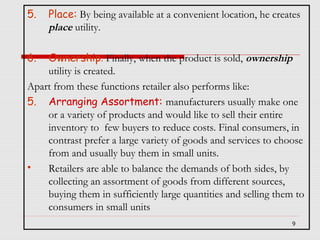 5.

Place: By being available at a convenient location, he creates
place utility.

6.

Ownership: Finally, when the product is sold, ownership
utility is created.
Apart from these functions retailer also performs like:
5. Arranging Assortment: manufacturers usually make one
or a variety of products and would like to sell their entire
inventory to few buyers to reduce costs. Final consumers, in
contrast prefer a large variety of goods and services to choose
from and usually buy them in small units.
•
Retailers are able to balance the demands of both sides, by
collecting an assortment of goods from different sources,
buying them in sufficiently large quantities and selling them to
consumers in small units
9

 
