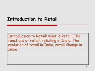 Introduction to Retail
Introduction to Retail: what is Retail, The
functions of retail, retailing in India. The
evolution of retail in India, retail Change in
India

1

 