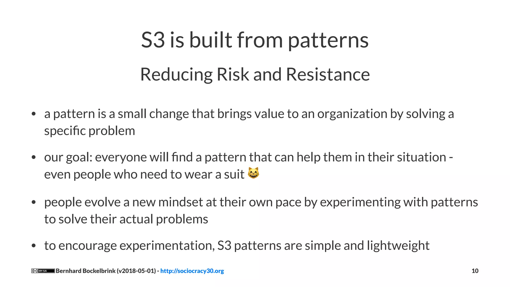 S3 is built from patterns
Reducing Risk and Resistance
• a pattern is a small change that brings value to an organization by solving a
speciﬁc problem
• our goal: everyone will ﬁnd a pattern that can help them in their situation -
even people who need to wear a suit !
• people evolve a new mindset at their own pace by experimenting with patterns
to solve their actual problems
• to encourage experimentation, S3 patterns are simple and lightweight
Bernhard Bockelbrink (v2018-05-01) - http://sociocracy30.org 10
 
