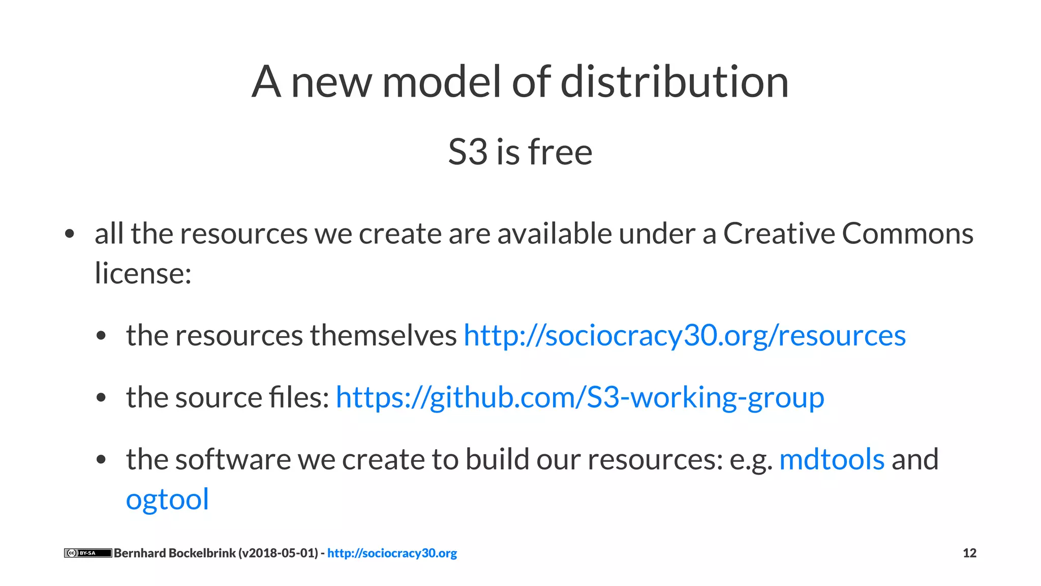 A new model of distribution
S3 is free
• all the resources we create are available under a Creative Commons
license:
• the resources themselves http://sociocracy30.org/resources
• the source ﬁles: https://github.com/S3-working-group
• the software we create to build our resources: e.g. mdtools and
ogtool
Bernhard Bockelbrink (v2018-05-01) - http://sociocracy30.org 12
 