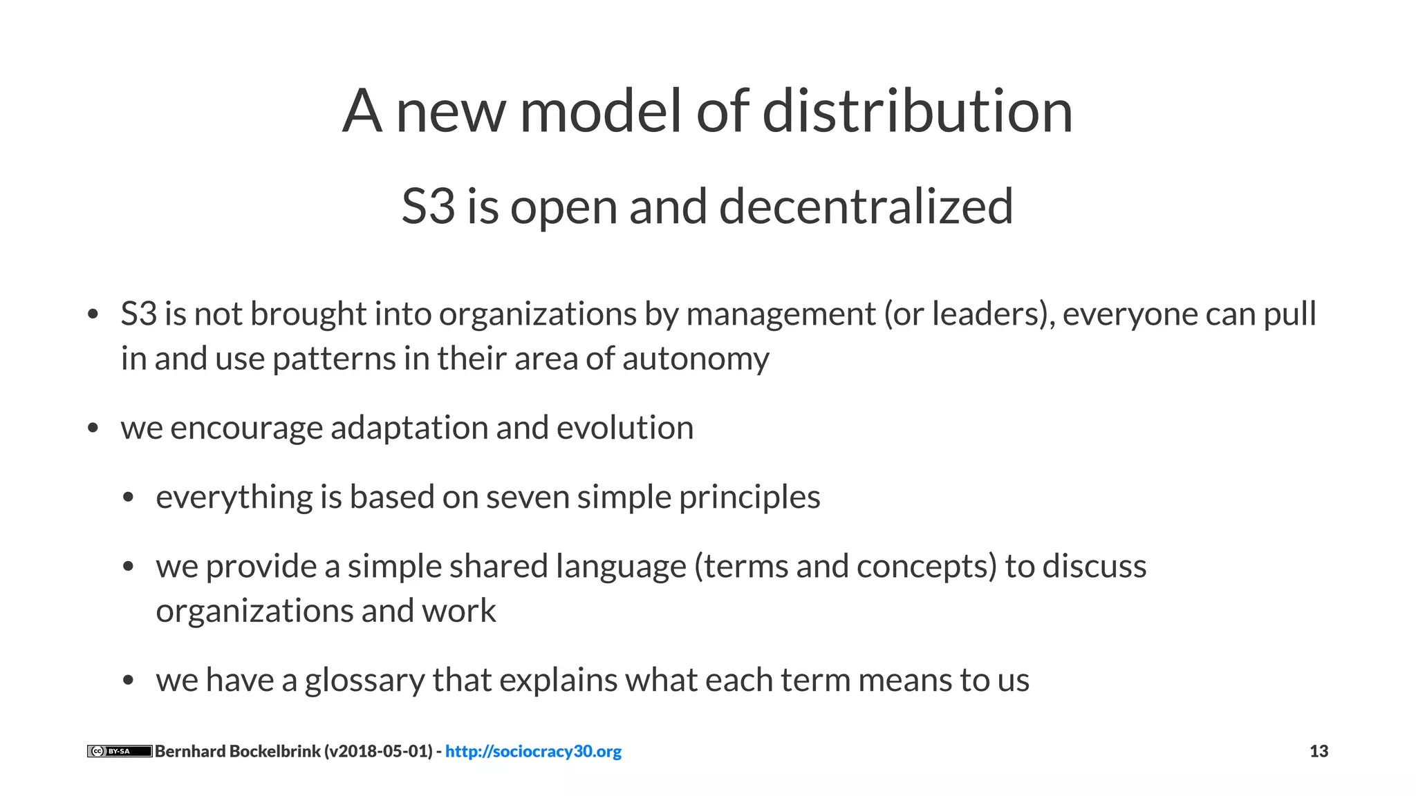 A new model of distribution
S3 is open and decentralized
• S3 is not brought into organizations by management (or leaders), everyone can pull
in and use patterns in their area of autonomy
• we encourage adaptation and evolution
• everything is based on seven simple principles
• we provide a simple shared language (terms and concepts) to discuss
organizations and work
• we have a glossary that explains what each term means to us
Bernhard Bockelbrink (v2018-05-01) - http://sociocracy30.org 13
 