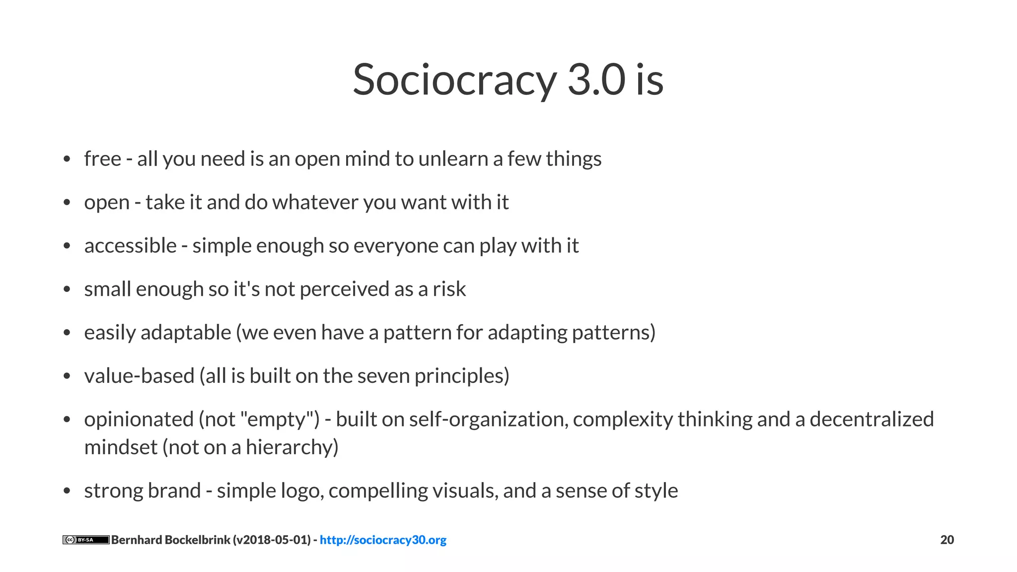 Sociocracy 3.0 is
• free - all you need is an open mind to unlearn a few things
• open - take it and do whatever you want with it
• accessible - simple enough so everyone can play with it
• small enough so it's not perceived as a risk
• easily adaptable (we even have a pattern for adapting patterns)
• value-based (all is built on the seven principles)
• opinionated (not "empty") - built on self-organization, complexity thinking and a decentralized
mindset (not on a hierarchy)
• strong brand - simple logo, compelling visuals, and a sense of style
Bernhard Bockelbrink (v2018-05-01) - http://sociocracy30.org 20
 