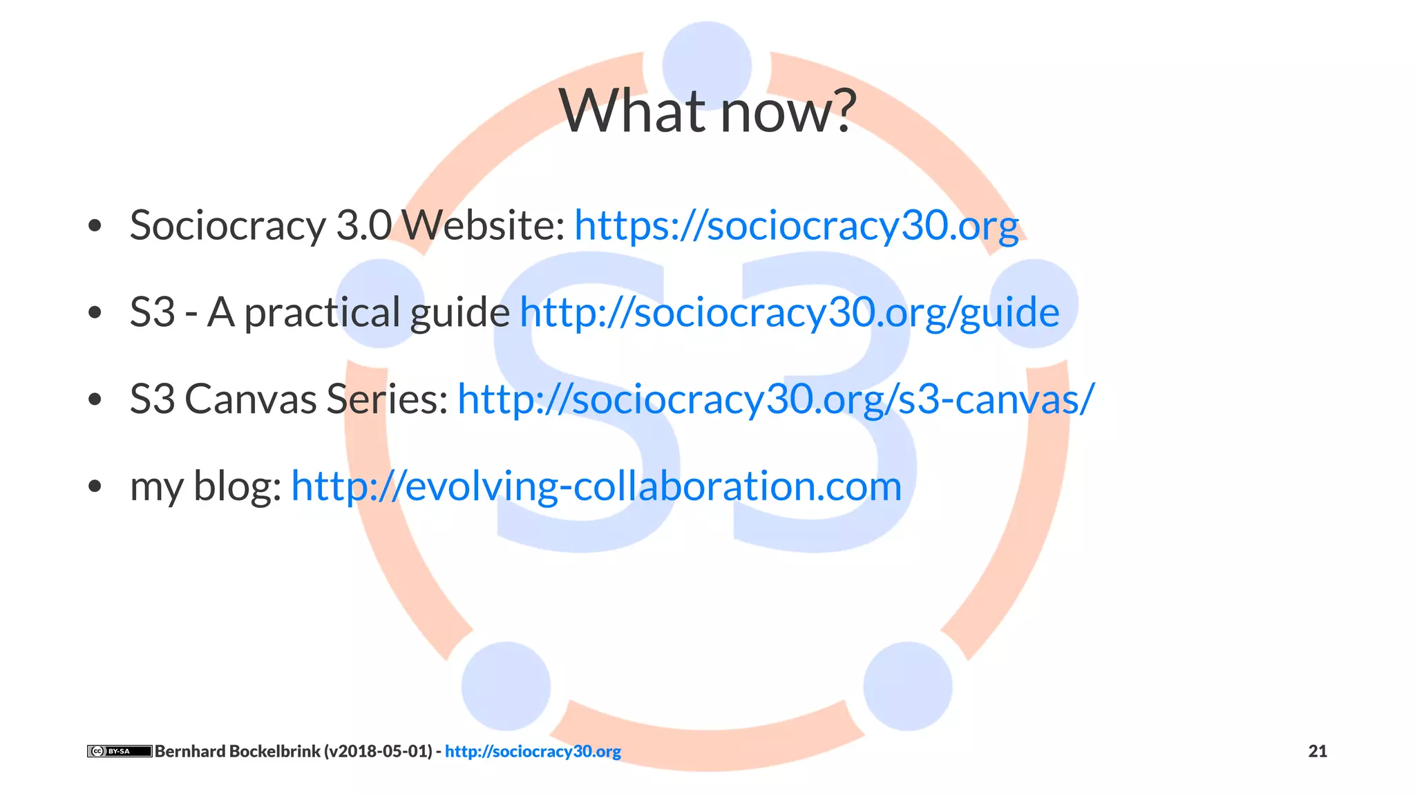 What now?
• Sociocracy 3.0 Website: https://sociocracy30.org
• S3 - A practical guide http://sociocracy30.org/guide
• S3 Canvas Series: http://sociocracy30.org/s3-canvas/
• my blog: http://evolving-collaboration.com
Bernhard Bockelbrink (v2018-05-01) - http://sociocracy30.org 21
 