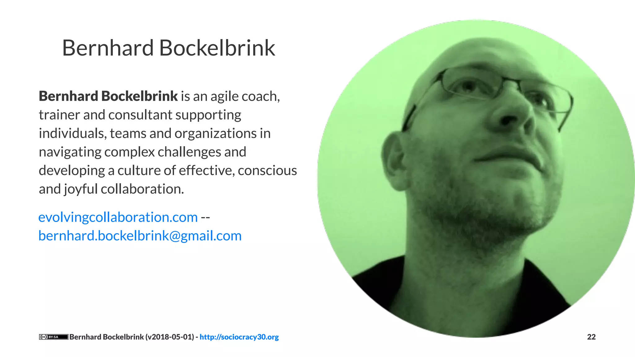Bernhard Bockelbrink
Bernhard Bockelbrink is an agile coach,
trainer and consultant supporting
individuals, teams and organizations in
navigating complex challenges and
developing a culture of effective, conscious
and joyful collaboration.
evolvingcollaboration.com --
bernhard.bockelbrink@gmail.com
Bernhard Bockelbrink (v2018-05-01) - http://sociocracy30.org 22
 