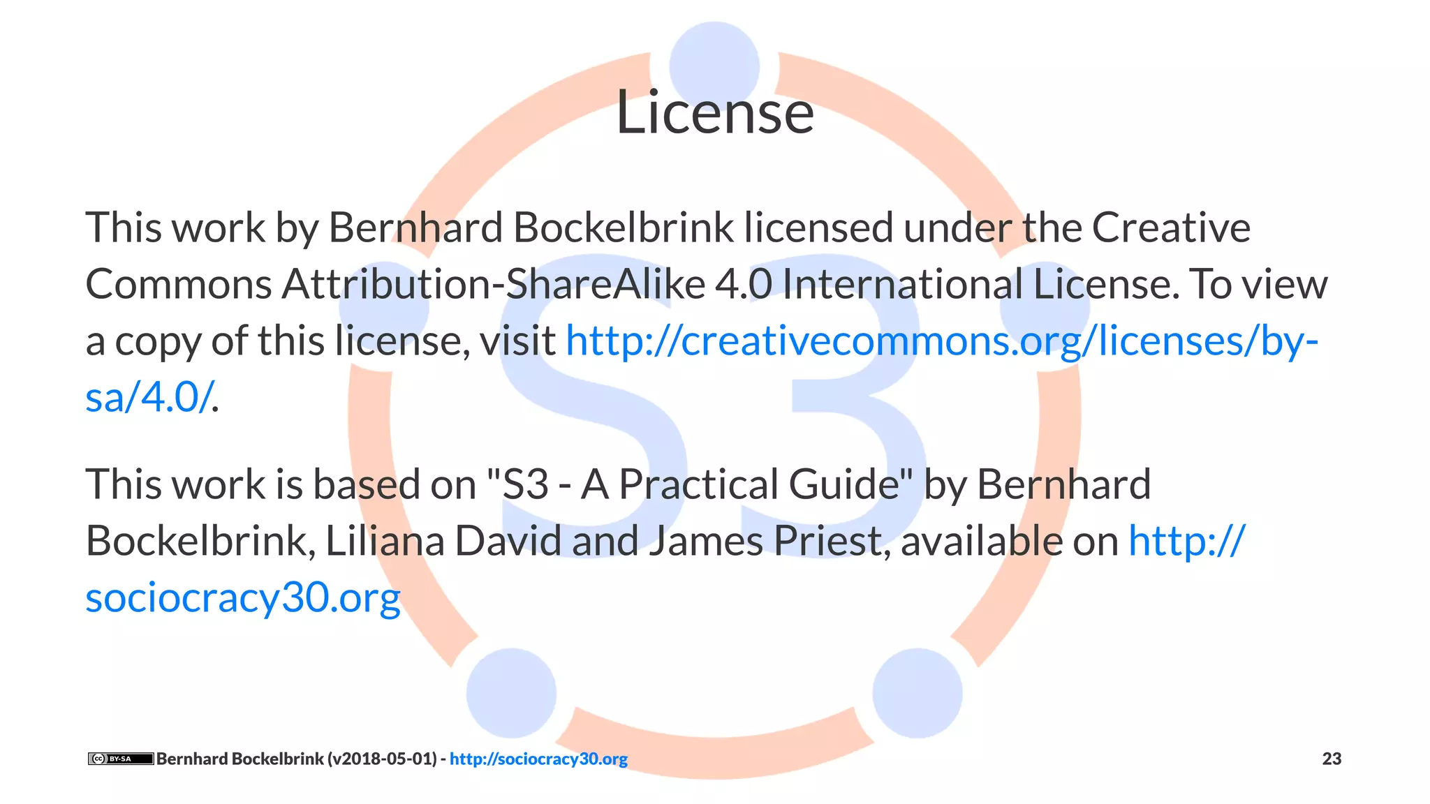 License
This work by Bernhard Bockelbrink licensed under the Creative
Commons Attribution-ShareAlike 4.0 International License. To view
a copy of this license, visit http://creativecommons.org/licenses/by-
sa/4.0/.
This work is based on "S3 - A Practical Guide" by Bernhard
Bockelbrink, Liliana David and James Priest, available on http://
sociocracy30.org
Bernhard Bockelbrink (v2018-05-01) - http://sociocracy30.org 23
 