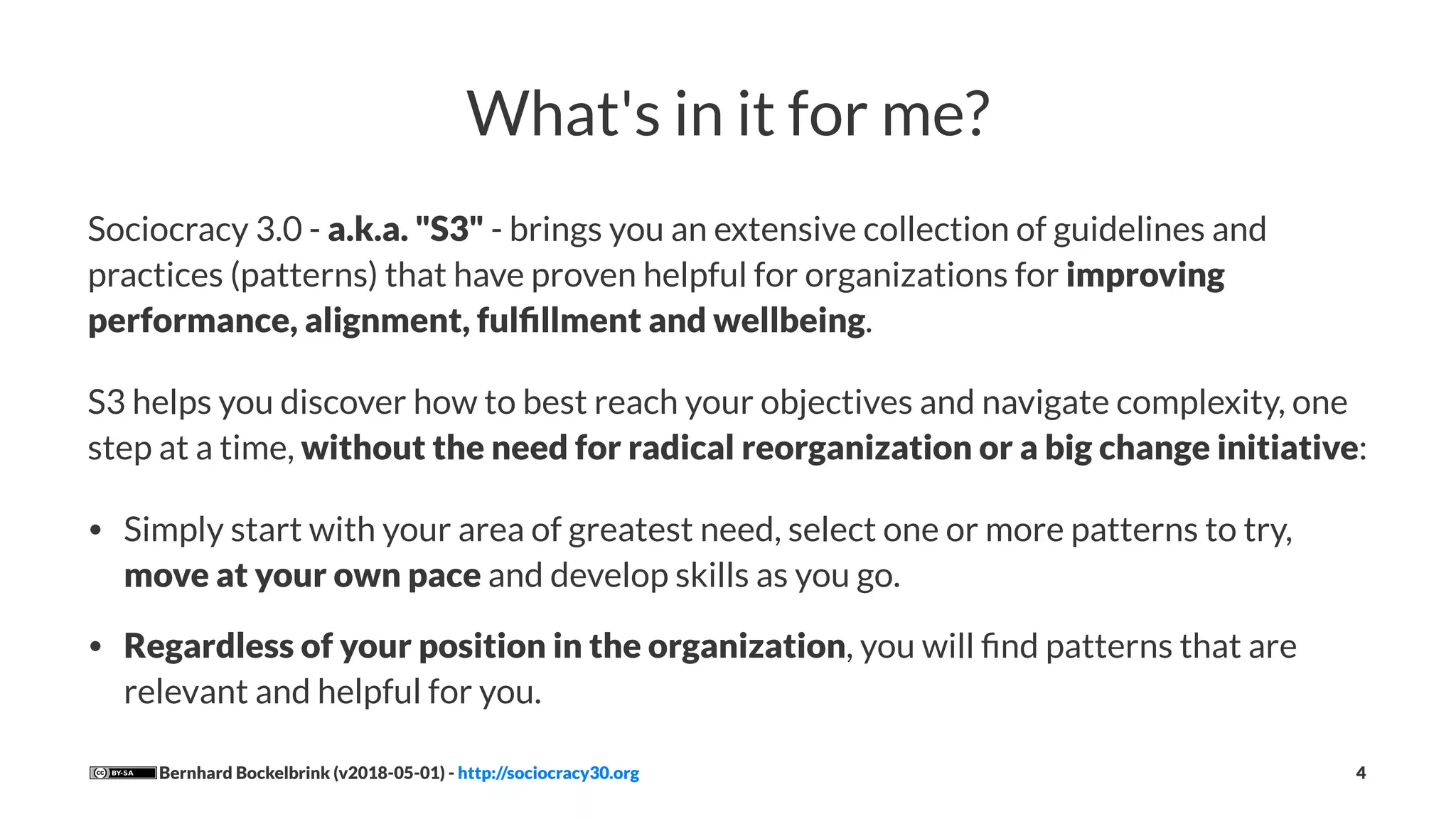 What's in it for me?
Sociocracy 3.0 - a.k.a. "S3" - brings you an extensive collection of guidelines and
practices (patterns) that have proven helpful for organizations for improving
performance, alignment, fulﬁllment and wellbeing.
S3 helps you discover how to best reach your objectives and navigate complexity, one
step at a time, without the need for radical reorganization or a big change initiative:
• Simply start with your area of greatest need, select one or more patterns to try,
move at your own pace and develop skills as you go.
• Regardless of your position in the organization, you will ﬁnd patterns that are
relevant and helpful for you.
Bernhard Bockelbrink (v2018-05-01) - http://sociocracy30.org 4
 