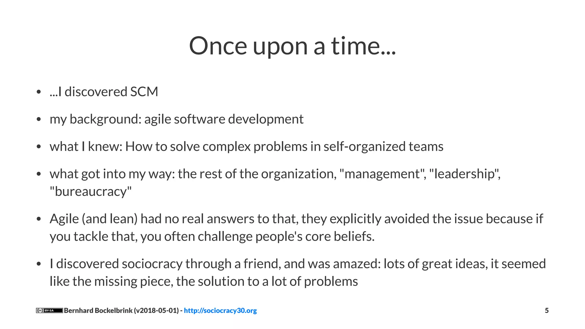 Once upon a time...
• ...I discovered SCM
• my background: agile software development
• what I knew: How to solve complex problems in self-organized teams
• what got into my way: the rest of the organization, "management", "leadership",
"bureaucracy"
• Agile (and lean) had no real answers to that, they explicitly avoided the issue because if
you tackle that, you often challenge people's core beliefs.
• I discovered sociocracy through a friend, and was amazed: lots of great ideas, it seemed
like the missing piece, the solution to a lot of problems
Bernhard Bockelbrink (v2018-05-01) - http://sociocracy30.org 5
 