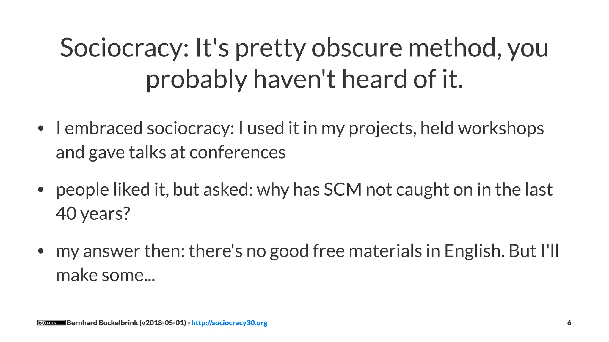 Sociocracy: It's pretty obscure method, you
probably haven't heard of it.
• I embraced sociocracy: I used it in my projects, held workshops
and gave talks at conferences
• people liked it, but asked: why has SCM not caught on in the last
40 years?
• my answer then: there's no good free materials in English. But I'll
make some...
Bernhard Bockelbrink (v2018-05-01) - http://sociocracy30.org 6
 