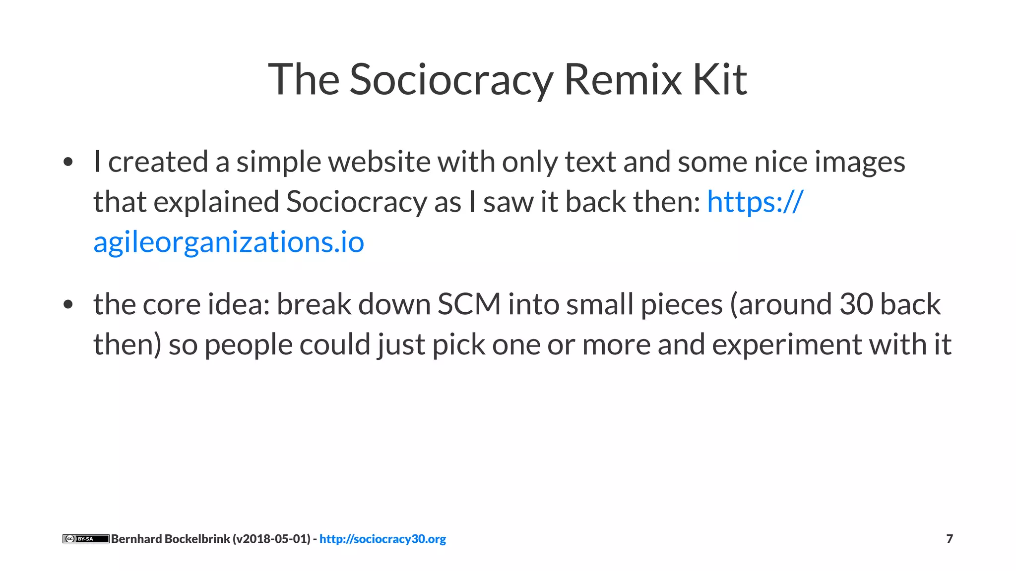The Sociocracy Remix Kit
• I created a simple website with only text and some nice images
that explained Sociocracy as I saw it back then: https://
agileorganizations.io
• the core idea: break down SCM into small pieces (around 30 back
then) so people could just pick one or more and experiment with it
Bernhard Bockelbrink (v2018-05-01) - http://sociocracy30.org 7
 