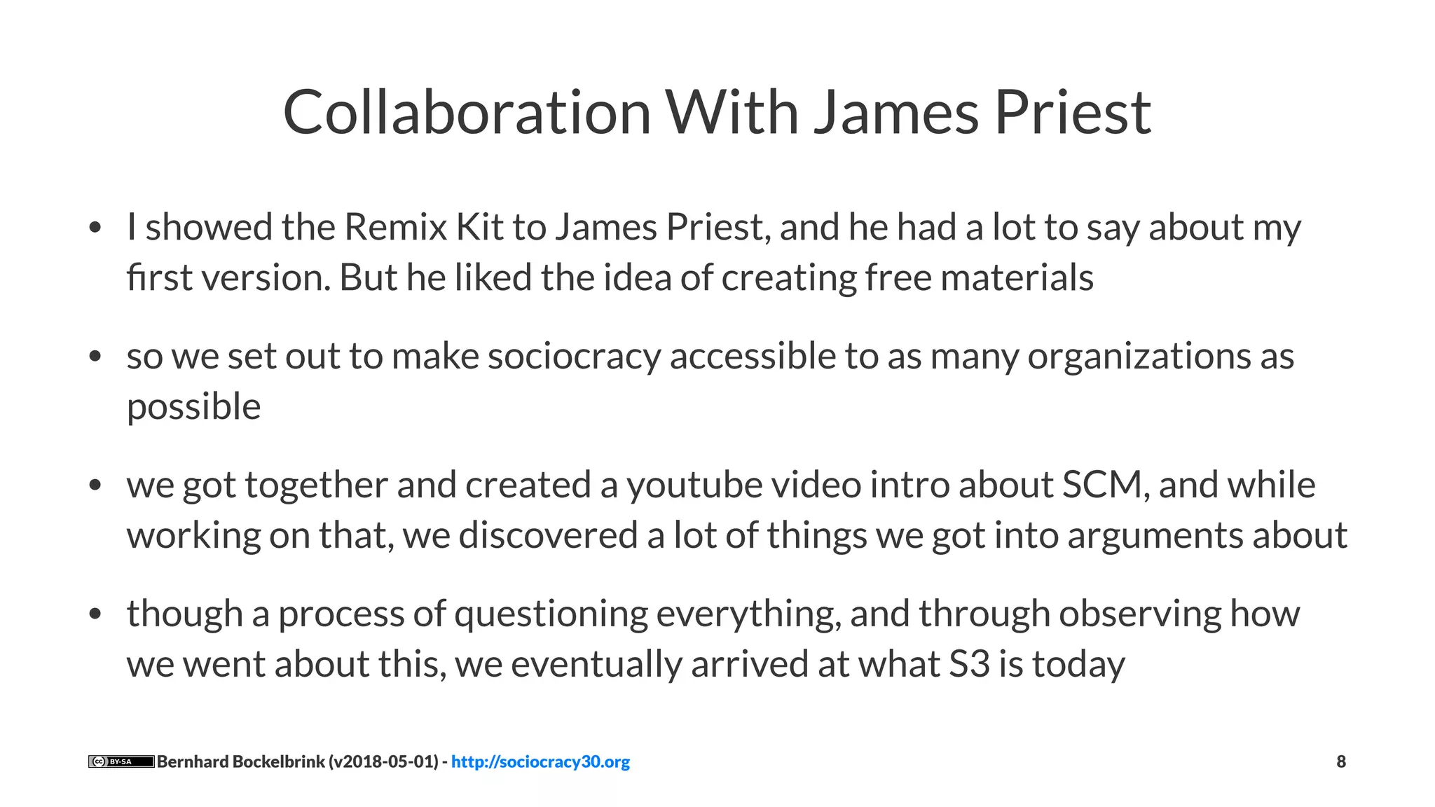 Collaboration With James Priest
• I showed the Remix Kit to James Priest, and he had a lot to say about my
ﬁrst version. But he liked the idea of creating free materials
• so we set out to make sociocracy accessible to as many organizations as
possible
• we got together and created a youtube video intro about SCM, and while
working on that, we discovered a lot of things we got into arguments about
• though a process of questioning everything, and through observing how
we went about this, we eventually arrived at what S3 is today
Bernhard Bockelbrink (v2018-05-01) - http://sociocracy30.org 8
 