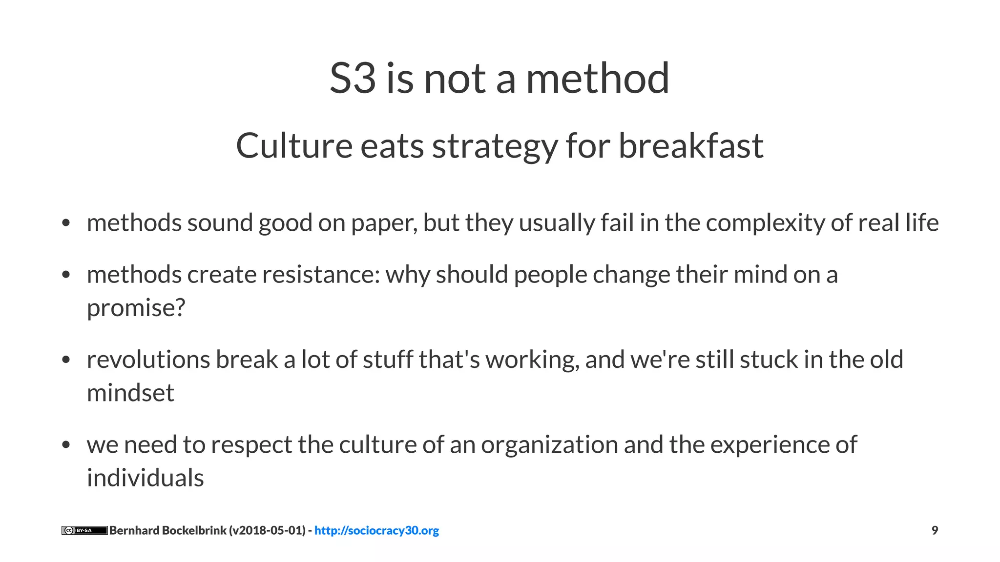 S3 is not a method
Culture eats strategy for breakfast
• methods sound good on paper, but they usually fail in the complexity of real life
• methods create resistance: why should people change their mind on a
promise?
• revolutions break a lot of stuff that's working, and we're still stuck in the old
mindset
• we need to respect the culture of an organization and the experience of
individuals
Bernhard Bockelbrink (v2018-05-01) - http://sociocracy30.org 9
 
