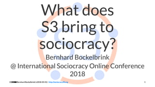 What does
S3 bring to
sociocracy?
Bernhard Bockelbrink
@ International Sociocracy Online Conference
2018
Bernhard Bockelbrink (v2018-05-01) - http://sociocracy30.org 1
 