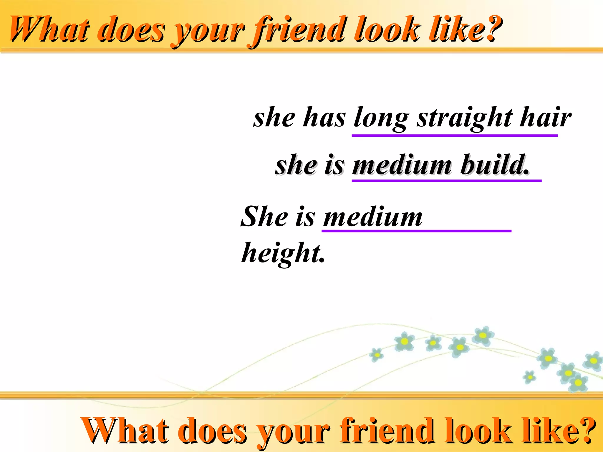 What does your friend look like?What does your friend look like?
she has long straight hair
She is medium
height.
she is medium build.she is medium build.
What does your friend look like?What does your friend look like?
 