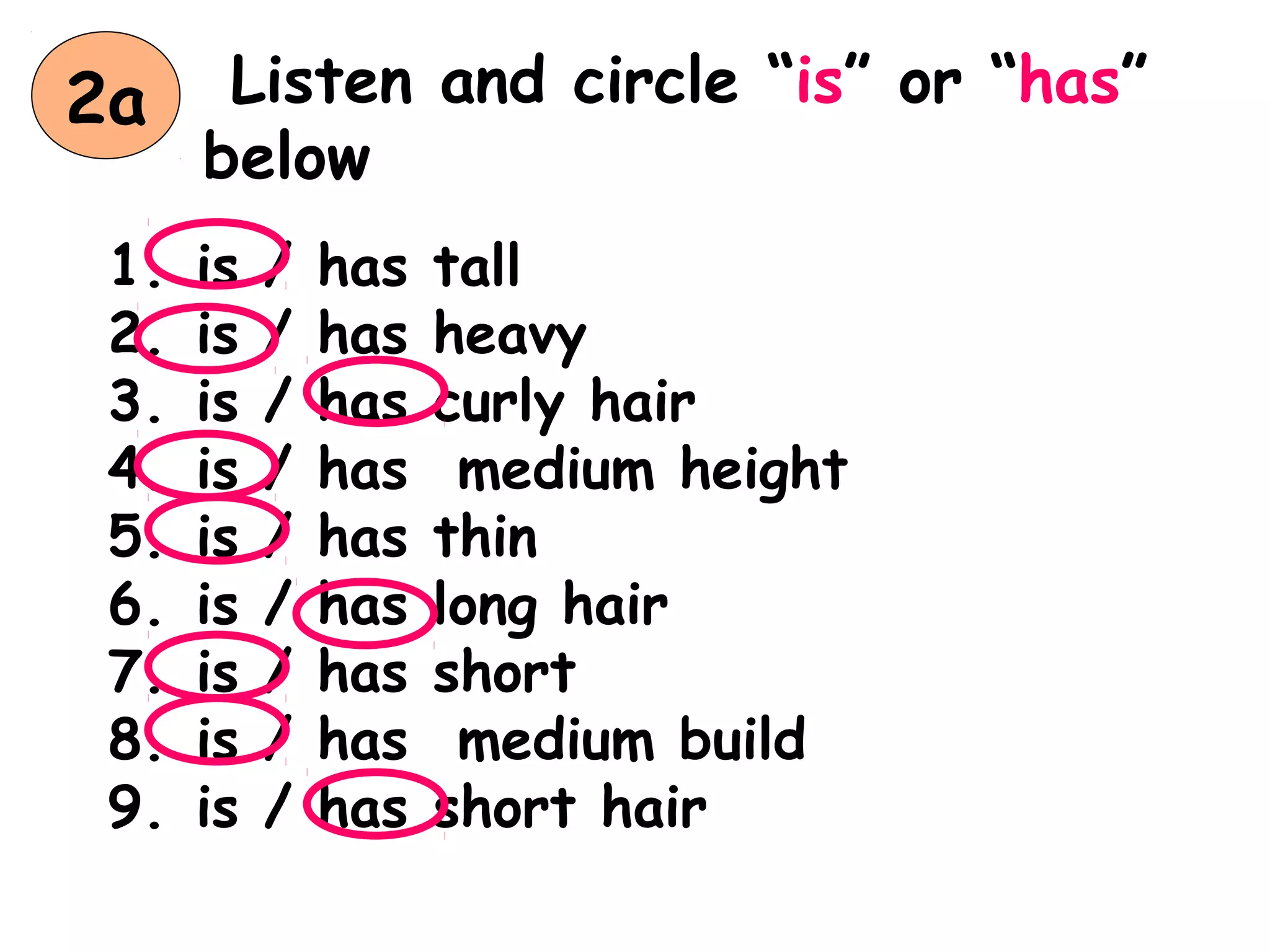 Listen and circle “is” or “has”
below
1. is / has tall
2. is / has heavy
3. is / has curly hair
4. is / has medium height
5. is / has thin
6. is / has long hair
7. is / has short
8. is / has medium build
9. is / has short hair
2a
 