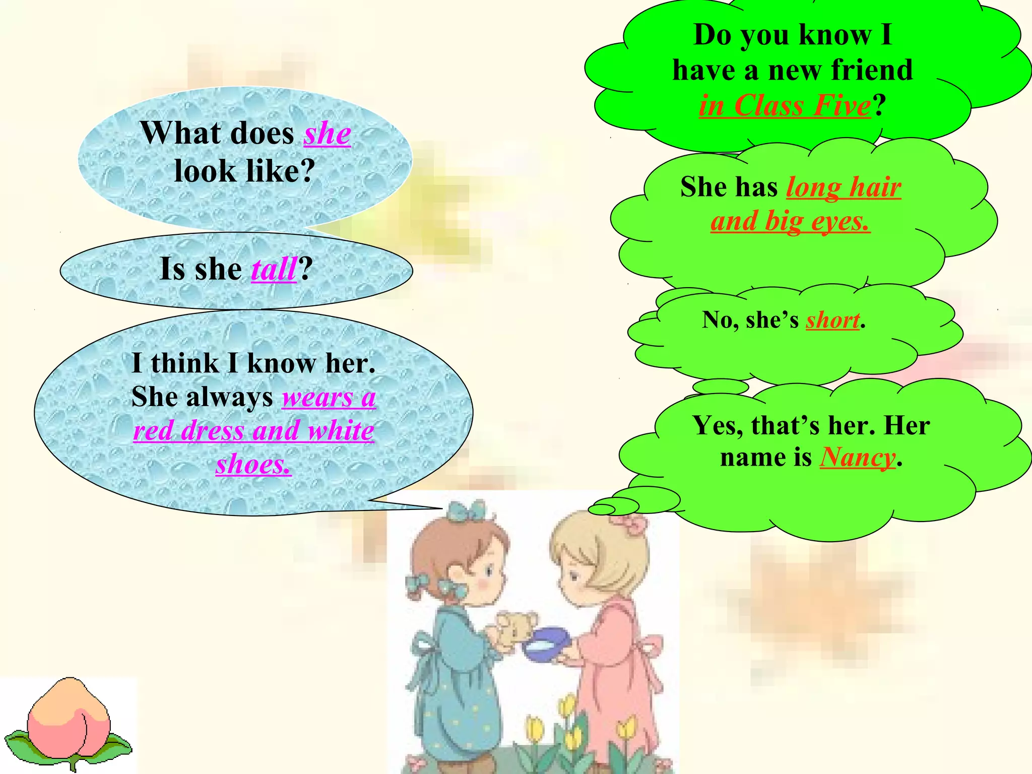 Do you know I
have a new friend
in Class Five?
What does she
look like? She has long hair
and big eyes.
Is she tall?
No, she’s short.
I think I know her.
She always wears a
red dress and white
shoes.
Yes, that’s her. Her
name is Nancy.
 