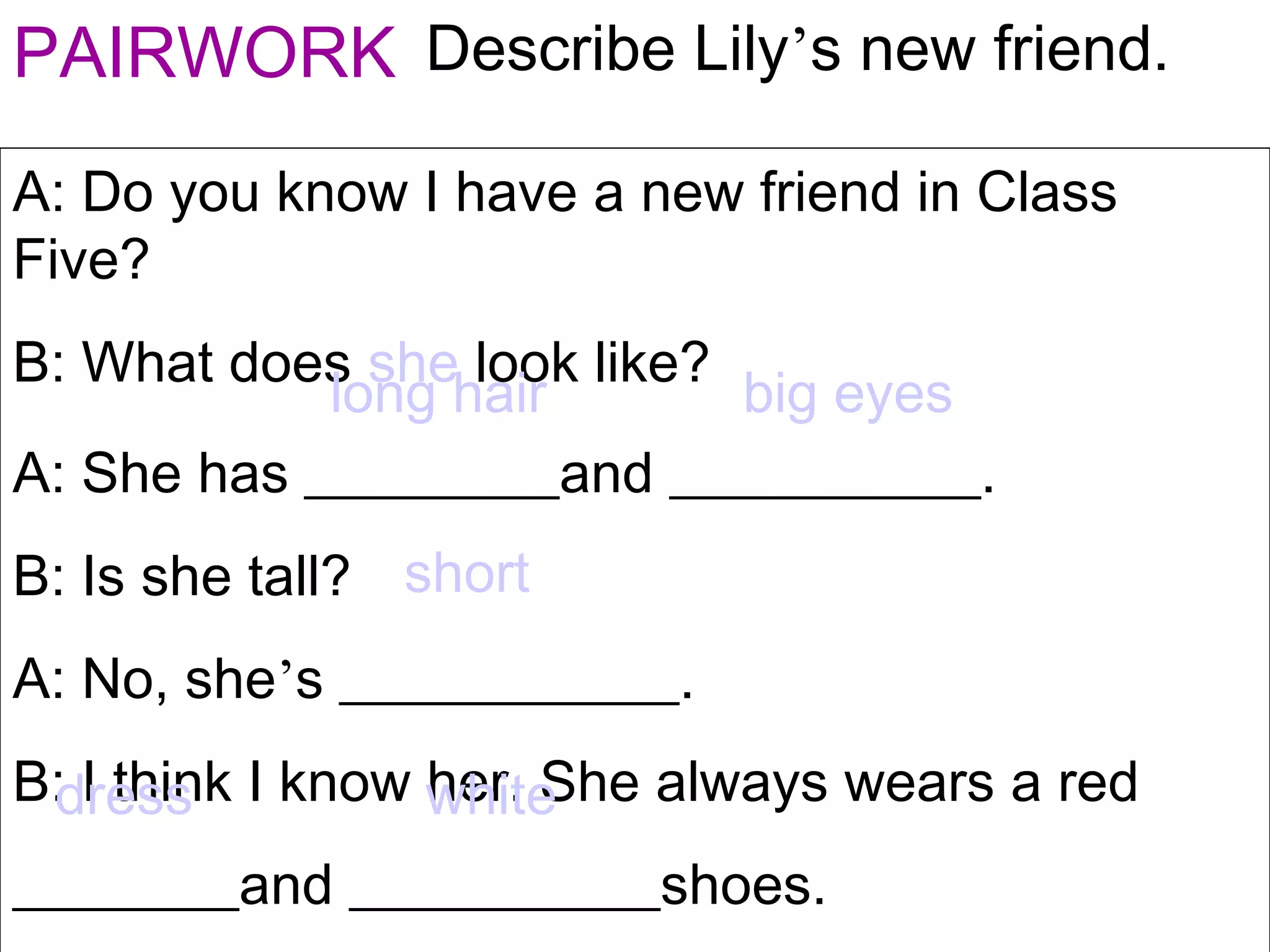 PAIRWORK Describe Lily’s new friend.
A: Do you know I have a new friend in Class
Five?
B: What does she look like?
A: She has _________and ___________.
B: Is she tall?
A: No, she’s ____________.
B: I think I know her. She always wears a red
________and ___________shoes.
long hair big eyes
short
dress white
 