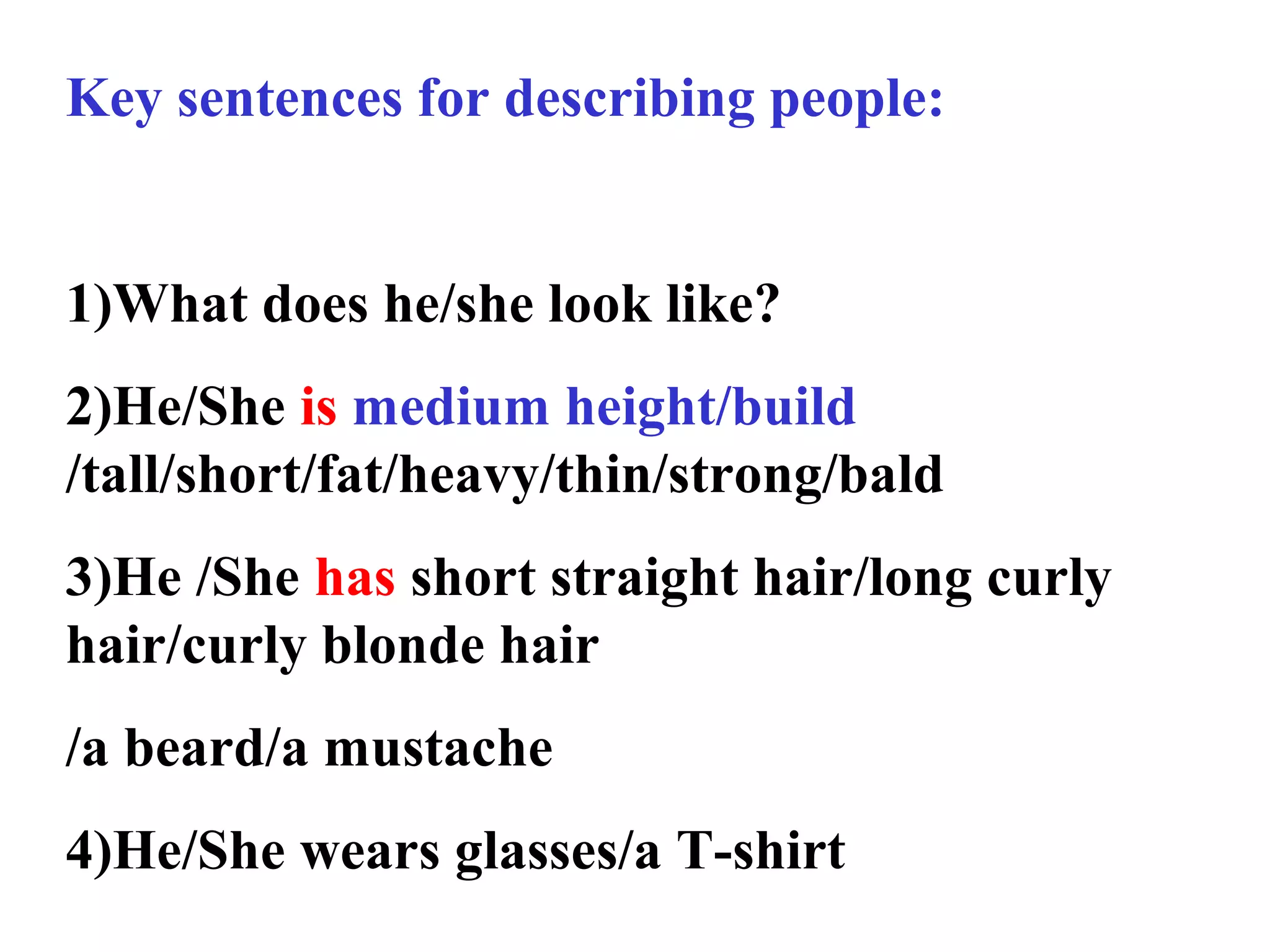 Key sentences for describing people:
1)What does he/she look like?
2)He/She is medium height/build
/tall/short/fat/heavy/thin/strong/bald
3)He /She has short straight hair/long curly
hair/curly blonde hair
/a beard/a mustache
4)He/She wears glasses/a T-shirt
 