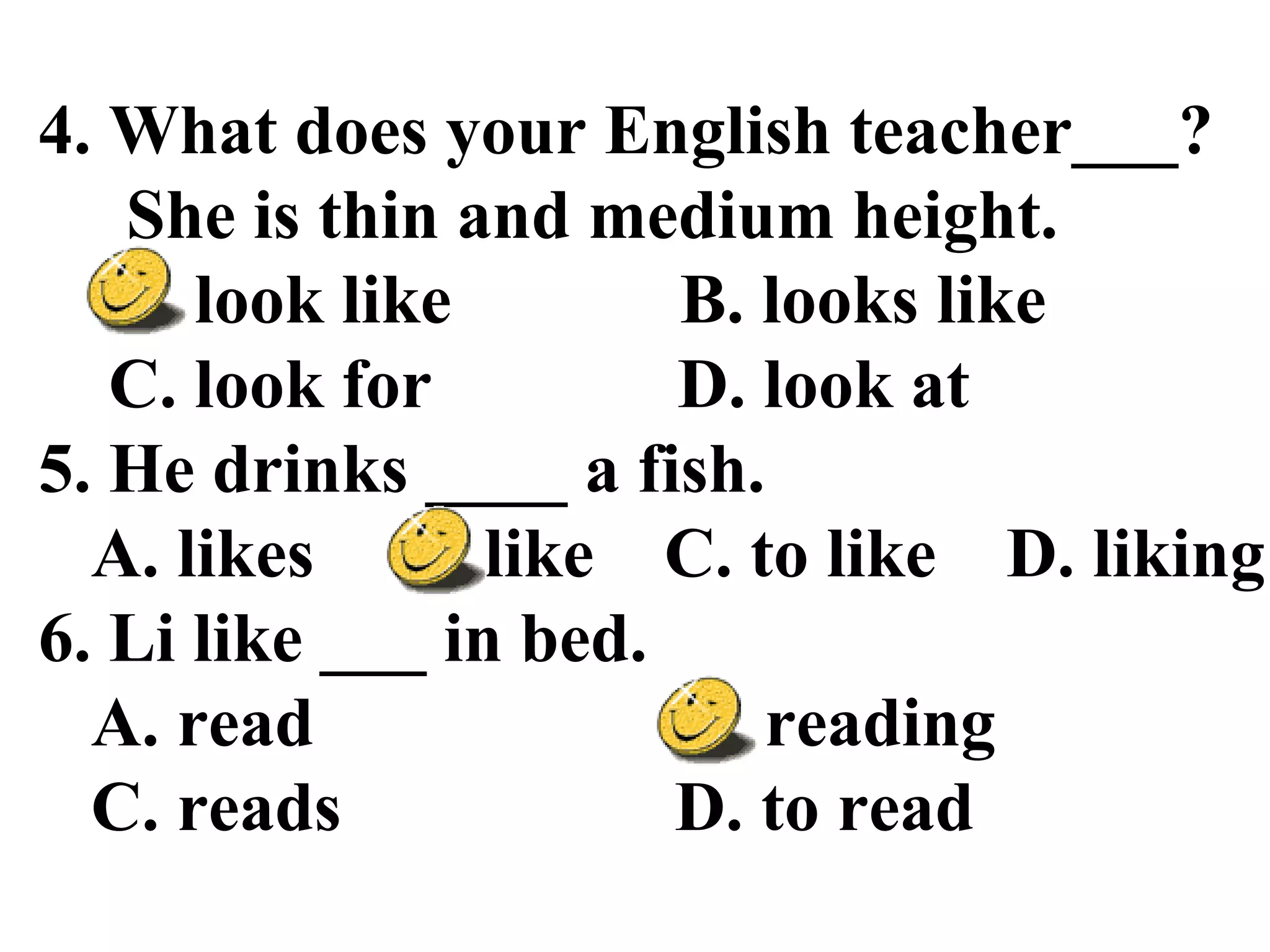 4. What does your English teacher___?
She is thin and medium height.
A. look like B. looks like
C. look for D. look at
5. He drinks ____ a fish.
A. likes B. like C. to like D. liking
6. Li like ___ in bed.
A. read B. reading
C. reads D. to read
 