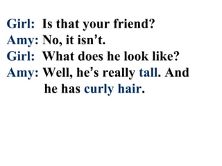 Girl: Is that your friend?
Amy: No, it isn’t.
Girl: What does he look like?
Amy: Well, he’s really tall. And
he has curly hair.
 