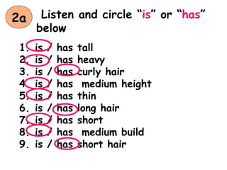 Listen and circle “is” or “has”
below
1. is / has tall
2. is / has heavy
3. is / has curly hair
4. is / has medium height
5. is / has thin
6. is / has long hair
7. is / has short
8. is / has medium build
9. is / has short hair
2a
 