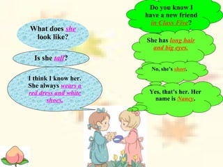 Do you know I
have a new friend
in Class Five?
What does she
look like? She has long hair
and big eyes.
Is she tall?
No, she’s short.
I think I know her.
She always wears a
red dress and white
shoes.
Yes, that’s her. Her
name is Nancy.
 