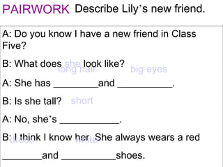 PAIRWORK Describe Lily’s new friend.
A: Do you know I have a new friend in Class
Five?
B: What does she look like?
A: She has _________and ___________.
B: Is she tall?
A: No, she’s ____________.
B: I think I know her. She always wears a red
________and ___________shoes.
long hair big eyes
short
dress white
 