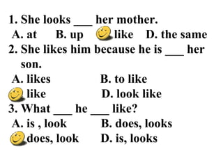 1. She looks ___ her mother.
A. at B. up C. like D. the same
2. She likes him because he is ___ her
son.
A. likes B. to like
C. like D. look like
3. What ___ he ___ like?
A. is , look B. does, looks
C. does, look D. is, looks
 