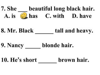 7. She ___ beautiful long black hair.
A. is B. has C. with D. have
8. Mr. Black ______ tall and heavy.
9. Nancy _____ blonde hair.
10. He’s short ______ brown hair.
 