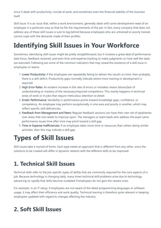 since it deals with productivity, morale at work, and sometimes even the financial stability of the business
itself.
Skill Issue: It is an issue that, within a work environment, generally deals with some development need of an
employee in a particular area so that he fits the requirements of the job. In fact, every company that does not
address any of these skill issues is sure to lag behind because employees who are untrained or poorly trained
cannot cope with the demands made of their profiles.
Identifying Skill Issues in Your Workforce
Sometimes, identifying skill issues might be pretty straightforward, but it involves a great deal of performance
data focus, feedback received, and even time and expense tracking to make judgments on how well the tasks
are executed. Following are some of the common indicators that may reveal the existence of a skill issue in
employees or teams:
1. Lower Productivity: If the employees are repeatedly failing to deliver the results on time, then probably,
there is a skill deficit. Productivity gaps normally indicate where more training or development is
required.
2. High Error Rates: An evident increase in the rate of errors or mistakes means failure/lack of
understanding or mastery of the necessary/required competence. This mainly happens in technical
areas of work or in jobs that require meticulous attention to detail.
3. Erratic Performance: Variability in performance points toward knowledge gaps, confidence, or
competency. An employee may perform exceptionally in one area and poorly in another, which may
reflect specific skill deficiencies.
4. Feedback from Management and Peers: Regular feedback sessions can have their own set of epiphanies
over areas that one needs to improve upon. The managers or team leads who address the exact same
performance issues time after time may point toward a skill gap.
5. Time or Expense Inefficiencies: If an employee takes more time or resources than others doing similar
activities, then this may indicate a skill gap.
Types of Skill Issues
Skill issues take a myriad of forms. Each type needs an approach that is different from any other, since the
solutions to be created will differ in dynamic relation with the different skills to be improved.
1. Technical Skill Issues
Technical skills refer to the job-specific types of ability that are commonly required for the core aspects of a
job. Because technology is changing daily, many times technical skill problems arise due to technology
advancing so rapidly that skills become outdated if employees do not gain the newest ones.
For example, in an IT setup, if employees are not aware of the latest programming languages or software
usage, it may affect their efficiency and work quality. Technical training is therefore quite relevant in keeping
employees updated with regard to changes affecting the industry.
2. Soft Skill Issues
 