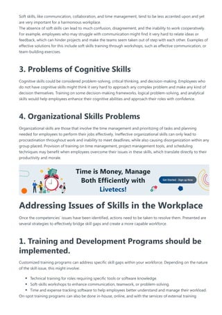 Soft skills, like communication, collaboration, and time management, tend to be less accented upon and yet
are very important for a harmonious workplace.
The absence of soft skills can lead to much confusion, disagreement, and the inability to work cooperatively.
For example, employees who may struggle with communication might find it very hard to relate ideas or
feedback, which can hinder projects and make the teams seem taken out of step with each other. Examples of
effective solutions for this include soft skills training through workshops, such as effective communication, or
team-building exercises.
3. Problems of Cognitive Skills
Cognitive skills could be considered problem-solving, critical thinking, and decision-making. Employees who
do not have cognitive skills might think it very hard to approach any complex problem and make any kind of
decision themselves. Training on some decision-making frameworks, logical problem-solving, and analytical
skills would help employees enhance their cognitive abilities and approach their roles with confidence.
4. Organizational Skills Problems
Organizational skills are those that involve the time management and prioritizing of tasks and planning
needed for employees to perform their jobs effectively. Ineffective organizational skills can only lead to
procrastination throughout work and inability to meet deadlines, while also causing disorganization within any
group placed. Provision of training on time management, project management tools, and scheduling
techniques may benefit when employees overcome their issues in these skills, which translate directly to their
productivity and morale.
Addressing Issues of Skills in the Workplace
Once the competencies’ issues have been identified, actions need to be taken to resolve them. Presented are
several strategies to effectively bridge skill gaps and create a more capable workforce.
1. Training and Development Programs should be
implemented.
Customized training programs can address specific skill gaps within your workforce. Depending on the nature
of the skill issue, this might involve:
Technical training for roles requiring specific tools or software knowledge.
Soft-skills workshops to enhance communication, teamwork, or problem-solving.
Time and expense tracking software to help employees better understand and manage their workload.
On-spot training programs can also be done in-house, online, and with the services of external training
 