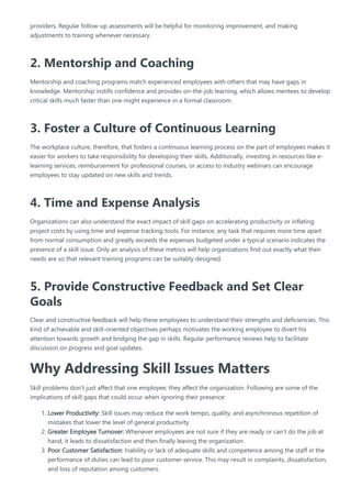 providers. Regular follow-up assessments will be helpful for monitoring improvement, and making
adjustments to training whenever necessary.
2. Mentorship and Coaching
Mentorship and coaching programs match experienced employees with others that may have gaps in
knowledge. Mentorship instills confidence and provides on-the-job learning, which allows mentees to develop
critical skills much faster than one might experience in a formal classroom.
3. Foster a Culture of Continuous Learning
The workplace culture, therefore, that fosters a continuous learning process on the part of employees makes it
easier for workers to take responsibility for developing their skills. Additionally, investing in resources like e-
learning services, reimbursement for professional courses, or access to industry webinars can encourage
employees to stay updated on new skills and trends.
4. Time and Expense Analysis
Organizations can also understand the exact impact of skill gaps on accelerating productivity or inflating
project costs by using time and expense tracking tools. For instance, any task that requires more time apart
from normal consumption and greatly exceeds the expenses budgeted under a typical scenario indicates the
presence of a skill issue. Only an analysis of these metrics will help organizations find out exactly what their
needs are so that relevant training programs can be suitably designed.
5. Provide Constructive Feedback and Set Clear
Goals
Clear and constructive feedback will help these employees to understand their strengths and deficiencies. This
kind of achievable and skill-oriented objectives perhaps motivates the working employee to divert his
attention towards growth and bridging the gap in skills. Regular performance reviews help to facilitate
discussion on progress and goal updates.
Why Addressing Skill Issues Matters
Skill problems don’t just affect that one employee; they affect the organization. Following are some of the
implications of skill gaps that could occur when ignoring their presence:
1. Lower Productivity: Skill issues may reduce the work tempo, quality, and asynchronous repetition of
mistakes that lower the level of general productivity.
2. Greater Employee Turnover: Whenever employees are not sure if they are ready or can’t do the job at
hand, it leads to dissatisfaction and then finally leaving the organization.
3. Poor Customer Satisfaction: Inability or lack of adequate skills and competence among the staff in the
performance of duties can lead to poor customer service. This may result in complaints, dissatisfaction,
and loss of reputation among customers.
 