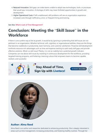 4. Reduced Innovation: Skill gaps can make teams unable to adopt new technologies, tools, or processes
that would spur innovation. A shortage of skills may mean forfeited opportunities in growth and
development.
5. Higher Operational Costs: If left unaddressed, skill problems will see an organization experience
increased costs through inefficiency, error, or frequent hiring and training.
See Also: What is Lack of Time Management?
Conclusion: Meeting the “Skill Issue” in the
Workforce
If there is one surefire way to fail at growth, it would be by ignoring or pretending that skill issues are not
pertinent in an organization. Whether technical, soft, cognitive, or organizational abilities, these are the things
that become roadblocks in productivity, team harmony, and customer satisfaction. Proactive skill development
confronts resource-rich advantages such as time and expense tracking to catch early skill gaps and provide
effective solutions. What is a skill issue? Plainly, it is not an inability but a potential growth indicator.
Companies can rise above skill issues by investing in continuous development for the workforce, providing
targeted training programs, and fostering a learning culture that empowers teams to become capable,
resilient, and successful.
Author: Alma Reed
Alma Reed is an author and researcher dedicated to enhancing productivity. She is deeply interested in
areas such as time management, increasing productivity, and fostering healthy routines. Through her
 