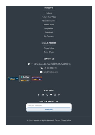 PRODUCTS
Features
Feature Tour Video
Quick Start Video
Release Notes
Integrations
Download
On Premises
LEGAL & POLICIES
Privacy Policy
Terms Of Use
CONTACT US
111 NE 1st Street, 8th Floor #303 MIAMI, FL 33132, US
+1-888-666-8154
sales@livetecs.com
FOLLOW US
JOIN OUR NEWSLETTER
Enter your work email
Subscribe
© 2024 Livetecs. All Rights Reserved. Terms Privacy Policy
 
