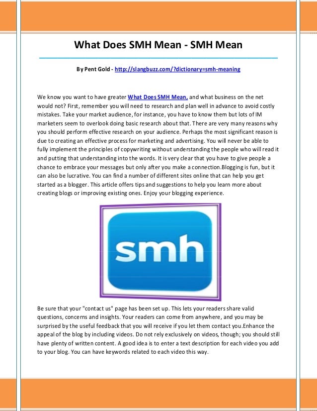 What Does SMH Mean - SMH Mean
_____________________________________________________________________________
By Pent Gold - http://slangbuzz.com/?dictionary=smh-meaning
We know you want to have greater What Does SMH Mean, and what business on the net
would not? First, remember you will need to research and plan well in advance to avoid costly
mistakes. Take your market audience, for instance, you have to know them but lots of IM
marketers seem to overlook doing basic research about that. There are very many reasons why
you should perform effective research on your audience. Perhaps the most significant reason is
due to creating an effective process for marketing and advertising. You will never be able to
fully implement the principles of copywriting without understanding the people who will read it
and putting that understanding into the words. It is very clear that you have to give people a
chance to embrace your messages but only after you make a connection.Blogging is fun, but it
can also be lucrative. You can find a number of different sites online that can help you get
started as a blogger. This article offers tips and suggestions to help you learn more about
creating blogs or improving existing ones. Enjoy your blogging experience.
Be sure that your "contact us" page has been set up. This lets your readers share valid
questions, concerns and insights. Your readers can come from anywhere, and you may be
surprised by the useful feedback that you will receive if you let them contact you.Enhance the
appeal of the blog by including videos. Do not rely exclusively on videos, though; you should still
have plenty of written content. A good idea is to enter a text description for each video you add
to your blog. You can have keywords related to each video this way.
 