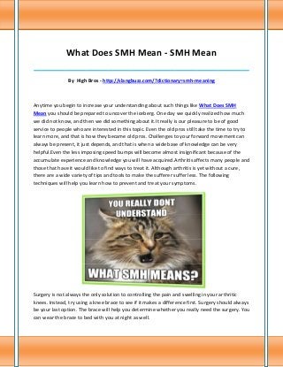 What Does SMH Mean - SMH Mean
______________________________________________________________________________

               By High Bros - http://slangbuzz.com/?dictionary=smh-meaning



Anytime you begin to increase your understanding about such things like What Does SMH
Mean you should be prepared to uncover the iceberg. One day we quickly realized how much
we did not know, and then we did something about it.It really is our pleasure to be of good
service to people who are interested in this topic. Even the old pros still take the time to try to
learn more, and that is how they became old pros. Challenges to your forward movement can
always be present, it just depends, and that is when a wide base of knowledge can be very
helpful.Even the less imposing speed bumps will become almost insignificant because of the
accumulate experience and knowledge you will have acquired.Arthritis affects many people and
those that have it would like to find ways to treat it. Although arthritis is yet without a cure,
there are a wide variety of tips and tools to make the sufferer suffer less. The following
techniques will help you learn how to prevent and treat your symptoms.




Surgery is not always the only solution to controlling the pain and swelling in your arthritic
knees. Instead, try using a knee brace to see if it makes a difference first. Surgery should always
be your last option. The brace will help you determine whether you really need the surgery. You
can wear the brace to bed with you at night as well.
 