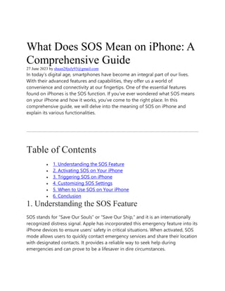 What Does SOS Mean on iPhone: A
Comprehensive Guide
27 June 2023 by shaan28july93@gmail.com
In today’s digital age, smartphones have become an integral part of our lives.
With their advanced features and capabilities, they offer us a world of
convenience and connectivity at our fingertips. One of the essential features
found on iPhones is the SOS function. If you’ve ever wondered what SOS means
on your iPhone and how it works, you’ve come to the right place. In this
comprehensive guide, we will delve into the meaning of SOS on iPhone and
explain its various functionalities.
Table of Contents
 1. Understanding the SOS Feature
 2. Activating SOS on Your iPhone
 3. Triggering SOS on iPhone
 4. Customizing SOS Settings
 5. When to Use SOS on Your iPhone
 6. Conclusion
1. Understanding the SOS Feature
SOS stands for “Save Our Souls” or “Save Our Ship,” and it is an internationally
recognized distress signal. Apple has incorporated this emergency feature into its
iPhone devices to ensure users’ safety in critical situations. When activated, SOS
mode allows users to quickly contact emergency services and share their location
with designated contacts. It provides a reliable way to seek help during
emergencies and can prove to be a lifesaver in dire circumstances.
 