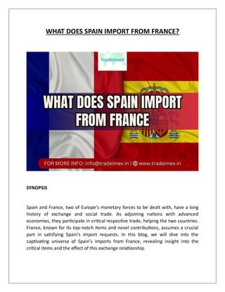 WHAT DOES SPAIN IMPORT FROM FRANCE?
SYNOPSIS
Spain and France, two of Europe's monetary forces to be dealt with, have a long
history of exchange and social trade. As adjoining nations with advanced
economies, they participate in critical respective trade, helping the two countries.
France, known for its top-notch items and novel contributions, assumes a crucial
part in satisfying Spain's import requests. In this blog, we will dive into the
captivating universe of Spain's imports from France, revealing insight into the
critical items and the effect of this exchange relationship.
 