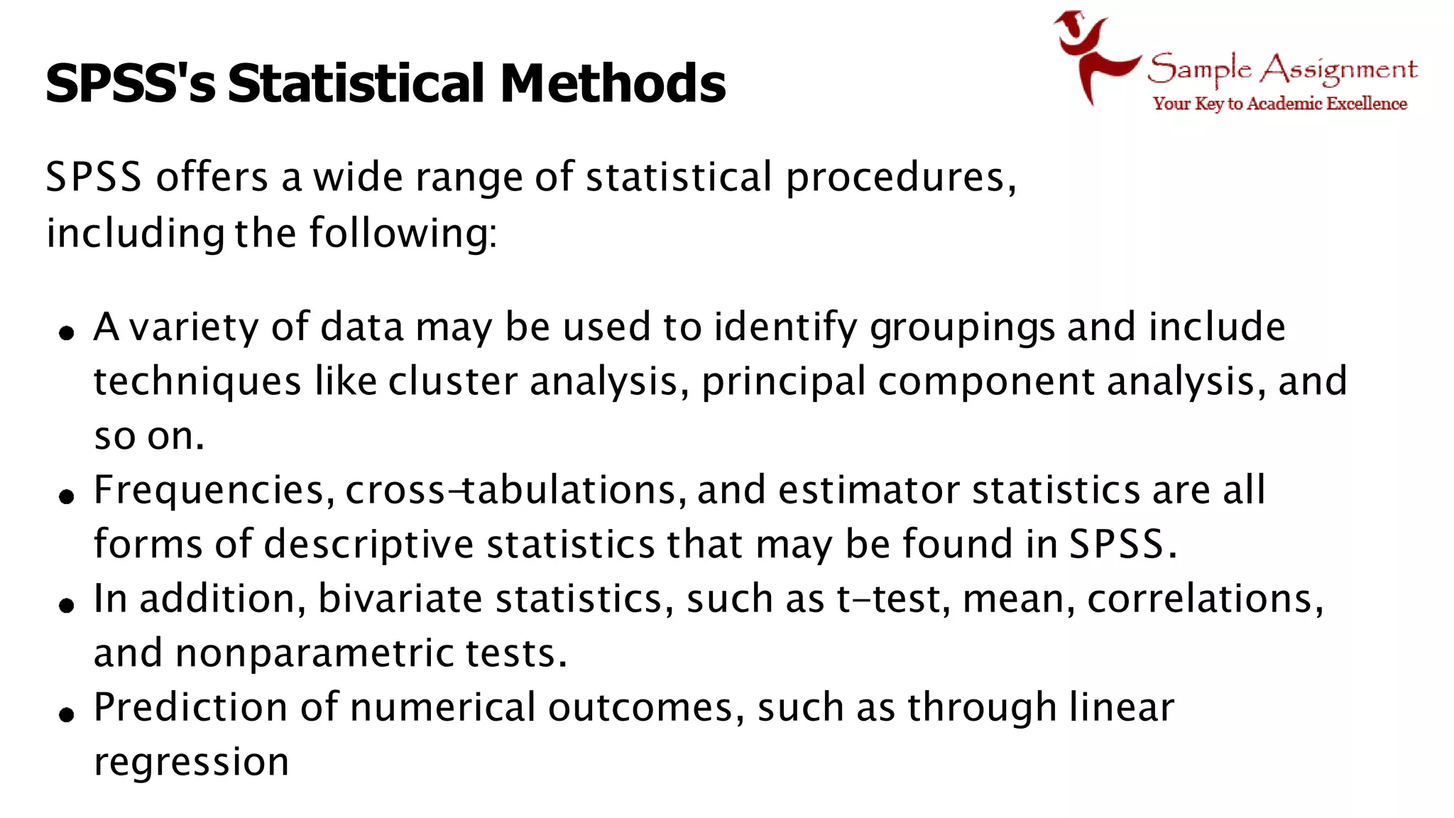 SPSS's Statistical Methods
SPSS offers a wide range of statistical procedures,
including the following:
A variety of data may be used to identify groupings and include
techniques like cluster analysis, principal component analysis, and
so on.
Frequencies, cross-
tabulations, and estimator statistics are all
forms of descriptive statistics that may be found in SPSS.
In addition, bivariate statistics, such as t-test, mean, correlations,
and nonparametric tests.
Prediction of numerical outcomes, such as through linear
regression
 