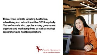 Researchers in fields including healthcare,
advertising, and education utilize SPSS regularly.
This software is also popular among government
agencies and marketing firms, as well as market
researchers and health researchers.
 