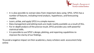 • It is also possible to extract data from important data using SPSS. SPSS has a
number of features, including trend analysis, hypotheses, and forecasting
models.
• Learn, utilize, and apply SPSS in a simple manner.
• Data management and editing tools are made readily available as a result of this.
• For in-depth analysis of the precise result, SPSS provides you with powerful
statistical skills.
• It is possible to use SPSS's design, plotting, and reporting capabilities to
improve the clarity of our findings.
To avoid a negative impact on their academics, many scholars seek assessment help
online
 