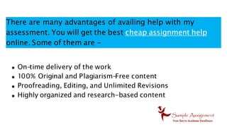 There are many advantages of availing help with my
assessment. You will get the best cheap assignment help
online. Some of them are -
On-
time delivery of the work
100% Original and Plagiarism-
Free content
Proofreading, Editing, and Unlimited Revisions
Highly organized and research-based content
 