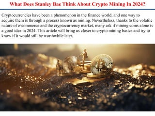 What Does Stanley Bae Think About Crypto Mining In 2024?
Cryptocurrencies have been a phenomenon in the finance world, and one way to
acquire them is through a process known as mining. Nevertheless, thanks to the volatile
nature of e-commerce and the cryptocurrency market, many ask if mining coins alone is
a good idea in 2024. This article will bring us closer to crypto mining basics and try to
know if it would still be worthwhile later.
 