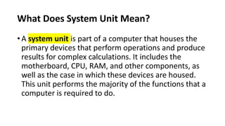 What Does System Unit Mean?
• A system unit is part of a computer that houses the
primary devices that perform operations and produce
results for complex calculations. It includes the
motherboard, CPU, RAM, and other components, as
well as the case in which these devices are housed.
This unit performs the majority of the functions that a
computer is required to do.
 