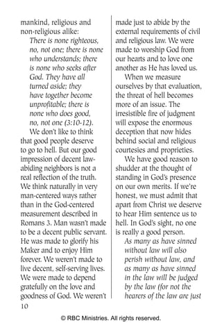 mankind, religious and             made just to abide by the
non-religious alike:               external requirements of civil
    There is none righteous,       and religious law. We were
    no, not one; there is none     made to worship God from
    who understands; there         our hearts and to love one
    is none who seeks after        another as He has loved us.
    God. They have all                 When we measure
    turned aside; they             ourselves by that evaluation,
    have together become           the threat of hell becomes
    unprofitable; there is         more of an issue. The
    none who does good,            irresistible fire of judgment
    no, not one (3:10-12).         will expose the enormous
    We don’t like to think         deception that now hides
that good people deserve           behind social and religious
to go to hell. But our good        courtesies and proprieties.
impression of decent law-              We have good reason to
abiding neighbors is not a         shudder at the thought of
real reflection of the truth.      standing in God’s presence
We think naturally in very         on our own merits. If we’re
man-centered ways rather           honest, we must admit that
than in the God-centered           apart from Christ we deserve
measurement described in           to hear Him sentence us to
Romans 3. Man wasn’t made          hell. In God’s sight, no one
to be a decent public servant.     is really a good person.
He was made to glorify his             As many as have sinned
Maker and to enjoy Him                 without law will also
forever. We weren’t made to            perish without law, and
live decent, self-serving lives.       as many as have sinned
We were made to depend                 in the law will be judged
gratefully on the love and             by the law (for not the
goodness of God. We weren’t            hearers of the law are just
10
               © RBC Ministries. All rights reserved.
 