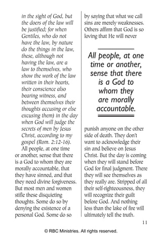 in the sight of God, but     by saying that what we call
    the doers of the law will    sins are merely weaknesses.
    be justified; for when       Others affirm that God is so
    Gentiles, who do not         loving that He will never
    have the law, by nature
    do the things in the law,
    these, although not            All people, at one
    having the law, are a          time or another,
    law to themselves, who
    show the work of the law       sense that there
    written in their hearts,           is a God to
    their conscience also              whom they
    bearing witness, and
    between themselves their           are morally
    thoughts accusing or else         accountable.
    excusing them) in the day
    when God will judge the
    secrets of men by Jesus      punish anyone on the other
    Christ, according to my      side of death. They don’t
    gospel (Rom. 2:12-16).       want to acknowledge their
    All people, at one time      sin and believe on Jesus
or another, sense that there     Christ. But the day is coming
is a God to whom they are        when they will stand before
morally accountable, that        God for final judgment. There
they have sinned, and that       they will see themselves as
they need divine forgiveness.    they really are. Stripped of all
But most men and women           their self-righteousness, they
stifle these disquieting         will recognize their guilt
thoughts. Some do so by          before God. And nothing
denying the existence of a       less than the lake of fire will
personal God. Some do so         ultimately tell the truth.
                                                              11
             © RBC Ministries. All rights reserved.
 