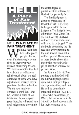 the exact degree of
                                  punishment he will receive.
                                  God will be perfectly fair.
  A Place                             The final judgment is
   of Fair                        depicted graphically in
 Treatment                        Revelation 20:11-15. This
                                  is the great white throne
                                  judgment. The Judge is none
                                  other than Jesus Christ (Jn.
                                  5:24-30). All the unsaved
                                  will receive new bodies and
HELL IS A PLACE OF                will stand to be judged. Then
FAIR TREATMENT                    the books containing the life


W
             e have seen that     record of every person and
              hell is the place   the one special book of life
              people choose,      will be opened. The opening
even if unknowingly, when         of these books shows that
they go their own way             those who rejected God’s
instead of listening to God.      gift of salvation will receive
We have also noted that hell      perfect justice.
is a place that will forever          In Romans 2:1-16, Paul
tell the truth about the real     pointed out that God will
character of those who have       look at what people have
rejected and resisted God’s       done with their privileges
provision for their salvation.    and opportunities, and that
We are now ready to               He will be completely
consider a third fact—that        impartial and fair (vv.5-11).
hell will be a place of fair      Those who possessed His
treatment. Before anyone          Word, the law of verses 12-
goes there, he will stand at a    14, will be held accountable
final judgment to determine       for their response to it.
12
              © RBC Ministries. All rights reserved.
 